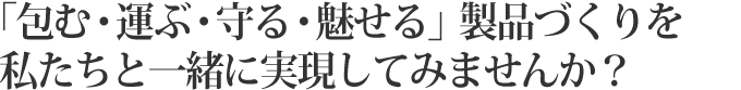  「包む・運ぶ・守る・魅せる」製品づくりを私たちと一緒に実現してみませんか？