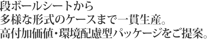 段ボールシートから多様な形式のケースまで一貫生産。高付加価値・環境配慮型パッケージをご提案。