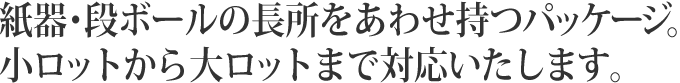 紙器・段ボールの長所をあわせ持つパッケージ。小ロットから大ロットまで対応いたします。