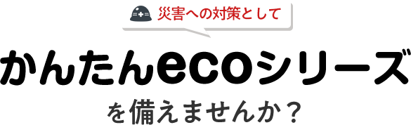 災害への対策としてかんたんecoシリーズを備えませんか？