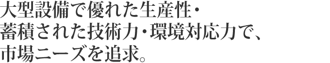 大型設備で優れた生産性・蓄積された技術力・環境対応力で、市場ニーズを追求。