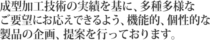 成型加工技術の実績を基に、多種多様なご要望にお応えできるよう、機能的、個性的な製品の企画、提案を行っております。